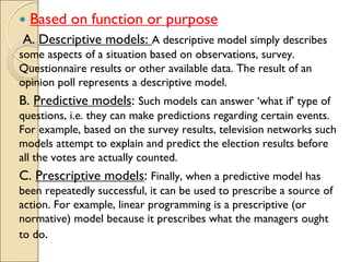  Based on function or purpose
A. Descriptive models: A descriptive model simply describes
some aspects of a situation based on observations, survey.
Questionnaire results or other available data. The result of an
opinion poll represents a descriptive model.
B. Predictive models: Such models can answer ‘what if’ type of
questions, i.e. they can make predictions regarding certain events.
For example, based on the survey results, television networks such
models attempt to explain and predict the election results before
all the votes are actually counted.
C. Prescriptive models: Finally, when a predictive model has
been repeatedly successful, it can be used to prescribe a source of
action. For example, linear programming is a prescriptive (or
normative) model because it prescribes what the managers ought
to do.
 
