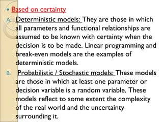  Based on certainty
A. Deterministic models: They are those in which
all parameters and functional relationships are
assumed to be known with certainty when the
decision is to be made. Linear programming and
break-even models are the examples of
deterministic models.
B. Probabilistic / Stochastic models: These models
are those in which at least one parameter or
decision variable is a random variable. These
models reflect to some extent the complexity
of the real world and the uncertainty
surrounding it.
 