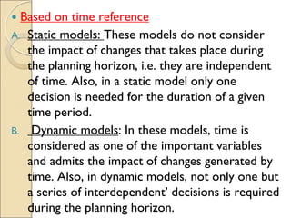  Based on time reference
A. Static models: These models do not consider
the impact of changes that takes place during
the planning horizon, i.e. they are independent
of time. Also, in a static model only one
decision is needed for the duration of a given
time period.
B. Dynamic models: In these models, time is
considered as one of the important variables
and admits the impact of changes generated by
time. Also, in dynamic models, not only one but
a series of interdependent’ decisions is required
during the planning horizon.
 