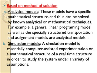  Based on method of solution
A. Analytical models: These models have a specific
mathematical structure-and thus can be solved
by known analytical or mathematical techniques.
For example, a general linear programing model
as well as the specially structured transportation
and assignment models are analytical models. .
B. Simulation models: A simulation model is
essentially computer-assisted experimentation on
a mathematical structure of a real time structure
in order to study the system under a variety of
assumptions.
 