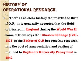 HISTORY OF
OPERATIONAL RESEARCH
 There is no clear history that marks the Birth
if O.R., it is generally accepted that the field
originated in England during the World War II.
Some of them says that Charles Babbage (1791-
1871) is the Father of O.R because his research
into the cost of transportation and sorting of
mail led to England’s University Penny Post in
1840.
 