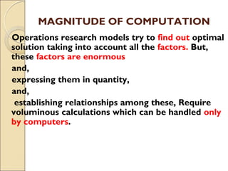MAGNITUDE OF COMPUTATION
Operations research models try to find out optimal
solution taking into account all the factors. But,
these factors are enormous
and,
expressing them in quantity,
and,
establishing relationships among these, Require
voluminous calculations which can be handled only
by computers.
 