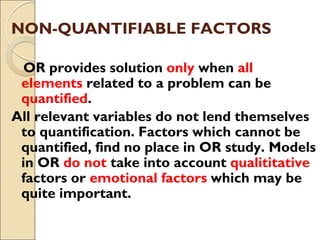 NON-QUANTIFIABLE FACTORS
OR provides solution only when all
elements related to a problem can be
quantified.
All relevant variables do not lend themselves
to quantification. Factors which cannot be
quantified, find no place in OR study. Models
in OR do not take into account qualititative
factors or emotional factors which may be
quite important.
 