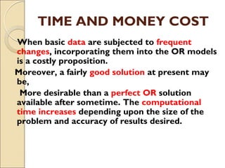 TIME AND MONEY COST
When basic data are subjected to frequent
changes, incorporating them into the OR models
is a costly proposition.
Moreover, a fairly good solution at present may
be,
More desirable than a perfect OR solution
available after sometime. The computational
time increases depending upon the size of the
problem and accuracy of results desired.
 