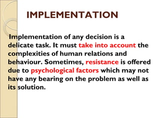 IMPLEMENTATION
Implementation of any decision is a
delicate task. It must take into account the
complexities of human relations and
behaviour. Sometimes, resistance is offered
due to psychological factors which may not
have any bearing on the problem as well as
its solution.
 