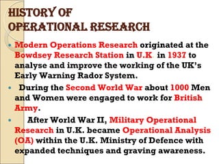 HISTORY OF
OPERATIONAL RESEARCH
 Modern Operations Research originated at the
Bowdsey Research Station in U.K. in 1937 to
analyse and improve the working of the UK’s
Early Warning Rador System.
 During the Second World War about 1000 Men
and Women were engaged to work for British
Army.
 After World War II, Military Operational
Research in U.K. became Operational Analysis
(OA) within the U.K. Ministry of Defence with
expanded techniques and graving awareness.
 
