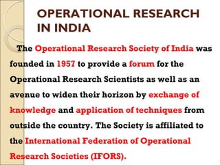 OPERATIONAL RESEARCH
IN INDIA
The Operational Research Society of India was
founded in 1957 to provide a forum for the
Operational Research Scientists as well as an
avenue to widen their horizon by exchange of
knowledge and application of techniques from
outside the country. The Society is affiliated to
the International Federation of Operational
Research Societies (IFORS).
 