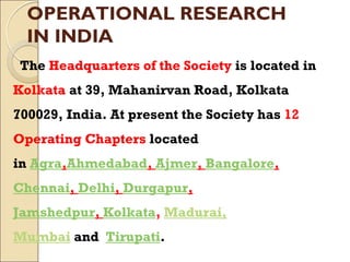 OPERATIONAL RESEARCH
IN INDIA
The Headquarters of the Society is located in
Kolkata at 39, Mahanirvan Road, Kolkata
700029, India. At present the Society has 12
Operating Chapters located
in Agra,Ahmedabad, Ajmer, Bangalore,
Chennai, Delhi, Durgapur,
Jamshedpur, Kolkata, Madurai,
Mumbai and Tirupati.
 