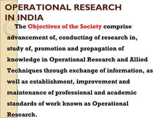 OPERATIONAL RESEARCH
IN INDIA
The Objectives of the Society comprise
advancement of, conducting of research in,
study of, promotion and propagation of
knowledge in Operational Research and Allied
Techniques through exchange of information, as
well as establishment, improvement and
maintenance of professional and academic
standards of work known as Operational
Research.
 