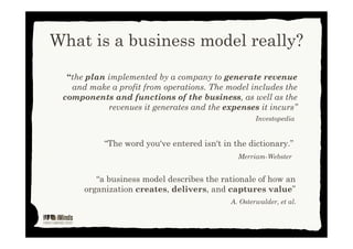 What is a business model really?
“a business model describes the rationale of how an
organization creates, delivers, and captures value”
A. Osterwalder, et al.
“the plan implemented by a company to generate revenue
and make a profit from operations. The model includes the
components and functions of the business, as well as the
revenues it generates and the expenses it incurs”
Investopedia
“the word you've entered isn't in the dictionary”
Merriam-Webster
This work is licensed under Creative Commons Attribution Non Commercial 3.0
 