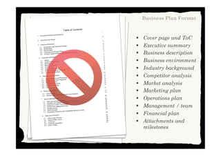 §  Cover page and ToC
§  Executive summary
§  Business description
§  Business environment
§  Industry background
§  Competitor analysis
§  Market analysis
§  Marketing plan
§  Operations plan
§  Management / team
§  Financial plan
§  Attachments and
milestones
Business Plan Format
This work is licensed under Creative Commons Attribution Non Commercial 3.0
 