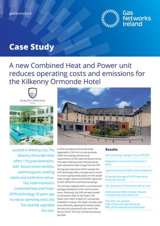 Case Study
gasnetworks.ie
In 2016 the Kilkenny Ormonde Hotel
upgraded its CHP unit to more precisely
reflect the heating and electrical
requirements of the hotel and leisure centre.
The water heating system had previously
been adjusted to take energy from the CHP.
Having past experience of the savings that
CHP technology offers, the plan was to invest
in a more appropriately sized unit that would
have a longer uptime and therefore generate
further efficiencies and financial savings.
The unit was supplied within a containerised
package and placed on the roof to reduce
noise. Previously, the CHP unit was located
on the bottom floor of the hotel in the
boiler room. With 16 years of running data
available to analyse, the newer unit was sized
more efficiently, allowing the hotel to utilize
the electricity produced to be used in the
leisure centre. This had not been previously
possible.
Located in Kilkenny City, The
Kilkenny Ormonde Hotel
offers 118 guest bedrooms,
with leisure centre facilities,
swimming pool, meeting
rooms and conference venue.
This hotel invested in
Combined Heat and Power
(CHP) technology 16 years ago
to reduce operating costs and
has recently upgraded
this unit.
A new Combined Heat and Power unit
reduces operating costs and emissions for
the Kilkenny Ormonde Hotel
Results
Annual energy saving of circa €47,000
Payback on investment in less than 3
years
Uptime increase of 25% since installation
Projected average of 5,475 operating
hours per annum
CO2
reduction of 312 tonnes per annum
Additional benefits include reduced
maintenance and carbon tax
The CHP unit satisfies:
65% of the total heat demands
40% of the total electrical demands
 