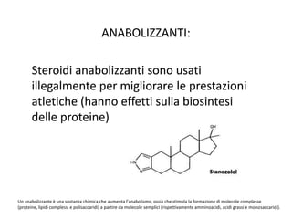 ANABOLIZZANTI: 
Steroidi anabolizzanti sono usati 
illegalmente per migliorare le prestazioni 
atletiche (hanno effetti sulla biosintesi 
delle proteine) 
Un anabolizzante è una sostanza chimica che aumenta l'anabolismo, ossia che stimola la formazione di molecole complesse 
(proteine, lipidi complessi e polisaccaridi) a partire da molecole semplici (rispettivamente amminoacidi, acidi grassi e monosaccaridi). 
 