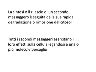 La sintesi o il rilascio di un secondo 
messaggero è seguita dalla sua rapida 
degradazione o rimozione dal citosol 
Tutti i secondi messaggeri esercitano i 
loro effetti sulla cellula legandosi a una o 
più molecole bersaglio 
 