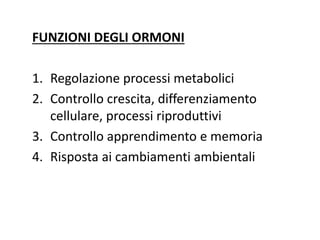 FUNZIONI DEGLI ORMONI 
1. Regolazione processi metabolici 
2. Controllo crescita, differenziamento 
cellulare, processi riproduttivi 
3. Controllo apprendimento e memoria 
4. Risposta ai cambiamenti ambientali 
 