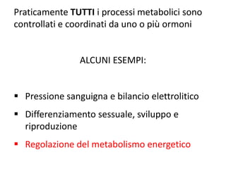 Praticamente TUTTI i processi metabolici sono 
controllati e coordinati da uno o più ormoni 
ALCUNI ESEMPI: 
 Pressione sanguigna e bilancio elettrolitico 
 Differenziamento sessuale, sviluppo e 
riproduzione 
 Regolazione del metabolismo energetico 
 