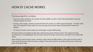 HOW EF CACHE WORKS
The cleanup algorithm is as follows:
• Once the cache contains a set number of entries (800), we start a timer that periodically (once-per-
minute) sweeps the cache.
• During cache sweeps, entries are removed from the cache on a LFRU (Least frequently – recently used)
basis. This algorithm takes both hit count and age into account when deciding which entries are
ejected.
• At the end of each cache sweep, the cache again contains 800 entries.
All cache entries are treated equally when determining which entries to evict. This means the store
command for a CompiledQuery has the same chance of eviction as the store command for an Entity SQL
query.
Note that the cache eviction timer is kicked in when there are 800 entities in the cache, but the cache is
only swept 60 seconds after this timer is started. That means that for up to 60 seconds your cache may
grow to be quite large.
 