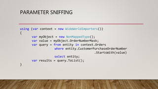 PARAMETER SNIFFING
using (var context = new WideWorldImporters())
{
var myObject = new NonMappedType();
var value = myObject.OrderNumberMask;
var query = from entity in context.Orders
where entity.CustomerPurchaseOrderNumber
.StartsWith(value)
select entity;
var results = query.ToList();
}
 