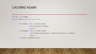 CACHING AGAIN
int[] ids = new int[10000];
using (var context = new WideWorldImporters())
{
var firstQuery = from c in context.Customers
where ids.Contains(c.CustomerId)
select c;
var secondQuery = from c in context.Customers
where firstQuery.Any(otherEntity => otherEntity.CustomerId == c.CustomerId)
select c;
var results = secondQuery.ToList();
}
 