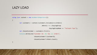 LAZY LOAD
using (var context = new WideWorldImporters())
{
var customers = context.Customers.Include(e=>e.Orders)
.Where(c => c.BuyingGroup
.BuyingGroupName == "Tailspin Toys");
var chosenCustomer = customers.First();
Console.WriteLine("Customer Id: {0} has {1} orders",
chosenCustomer?.CustomerId,
chosenCustomer?.Orders.Count);
}
 