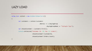 LAZY LOAD
using (var context = new WideWorldImporters())
{
var customers = context.Customers
.Where(c => c.BuyingGroup
.BuyingGroupName == "Tailspin Toys");
var chosenCustomer = customers.First();
Console.WriteLine("Customer Id: {0} has {1} orders",
chosenCustomer?.CustomerId,
chosenCustomer?.Orders.Count);
}
 