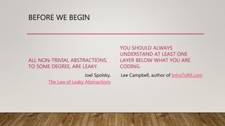 BEFORE WE BEGIN
ALL NON-TRIVIAL ABSTRACTIONS,
TO SOME DEGREE, ARE LEAKY.
Joel Spolsky,
The Law of Leaky Abstractions
YOU SHOULD ALWAYS
UNDERSTAND AT LEAST ONE
LAYER BELOW WHAT YOU ARE
CODING.
Lee Campbell, author of IntroToRX.com
 