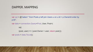 DAPPER. MAPPING
var sql = @"select * from Posts p left join Users u on u.Id = p.OwnerId order by
p.Id";
var data = connection.Query<Post, User, Post>(
sql,
(post, user) => { post.Owner = user; return post;});
var posts = data.ToList();
 