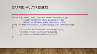 DAPPER. MULTI RESULTS
var sql = @" select * from Customers where CustomerId = @id
select * from Orders where CustomerId = @id
select * from Returns where CustomerId = @id";
using (var multi = connection.QueryMultiple(sql, new {id=selectedId}))
{
var customer = multi.Read<Customer>().Single();
var orders = multi.Read<Order>().ToList();
var returns = multi.Read<Return>().ToList();
}
 