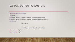 DAPPER. OUTPUT PARAMETERS
var p = new DynamicParameters();
p.Add("@a", 11);
p.Add("@b", dbType: DbType.Int32, direction: ParameterDirection.Output);
p.Add("@c", dbType: DbType.Int32, direction: ParameterDirection.ReturnValue);
con.Execute(
"spMagicProc",
p,
commandType: CommandType.StoredProcedure);
int b = p.Get<int>("@b");
int c = p.Get<int>("@c");
 