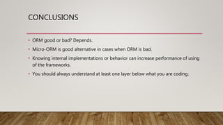 CONCLUSIONS
• ORM good or bad? Depends.
• Micro-ORM is good alternative in cases when ORM is bad.
• Knowing internal implementations or behavior can increase performance of using
of the frameworks.
• You should always understand at least one layer below what you are coding.
 