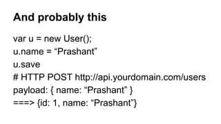 And probably this 
var u = new User(); 
u.name = “Prashant” 
u.save 
# HTTP POST http://api.yourdomain.com/users 
payload: { name: “Prashant” } 
===> {id: 1, name: “Prashant”} 
 