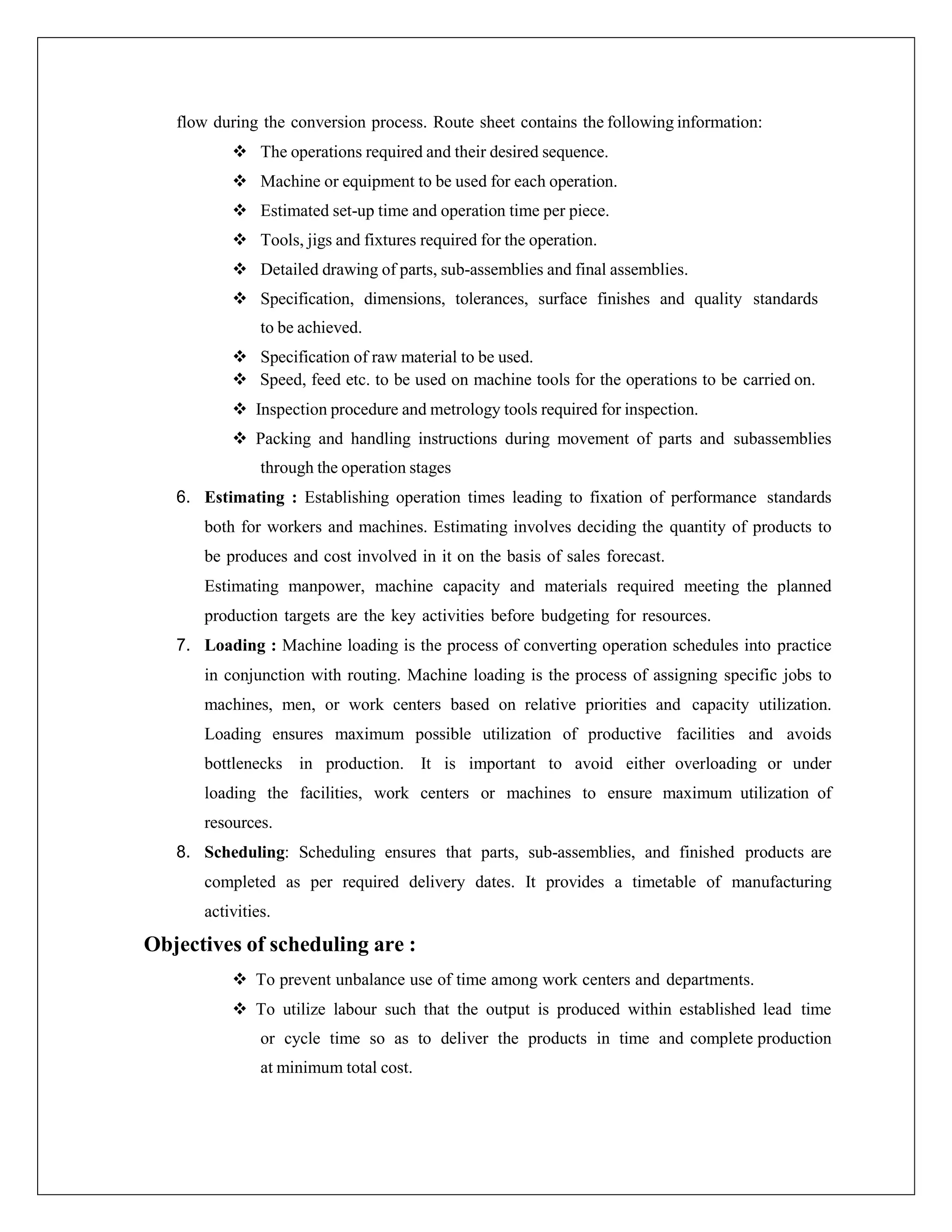 flow during the conversion process. Route sheet contains the following information:
 The operations required and their desired sequence.
 Machine or equipment to be used for each operation.
 Estimated set-up time and operation time per piece.
 Tools, jigs and fixtures required for the operation.
 Detailed drawing of parts, sub-assemblies and final assemblies.
 Specification, dimensions, tolerances, surface finishes and quality standards
to be achieved.
 Specification of raw material to be used.
 Speed, feed etc. to be used on machine tools for the operations to be carried on.
 Inspection procedure and metrology tools required for inspection.
 Packing and handling instructions during movement of parts and subassemblies
through the operation stages
6. Estimating : Establishing operation times leading to fixation of performance standards
both for workers and machines. Estimating involves deciding the quantity of products to
be produces and cost involved in it on the basis of sales forecast.
Estimating manpower, machine capacity and materials required meeting the planned
production targets are the key activities before budgeting for resources.
7. Loading : Machine loading is the process of converting operation schedules into practice
in conjunction with routing. Machine loading is the process of assigning specific jobs to
machines, men, or work centers based on relative priorities and capacity utilization.
Loading ensures maximum possible utilization of productive facilities and avoids
bottlenecks in production. It is important to avoid either overloading or under
loading the facilities, work centers or machines to ensure maximum utilization of
resources.
8. Scheduling: Scheduling ensures that parts, sub-assemblies, and finished products are
completed as per required delivery dates. It provides a timetable of manufacturing
activities.
Objectives of scheduling are :
 To prevent unbalance use of time among work centers and departments.
 To utilize labour such that the output is produced within established lead time
or cycle time so as to deliver the products in time and complete production
at minimum total cost.
 