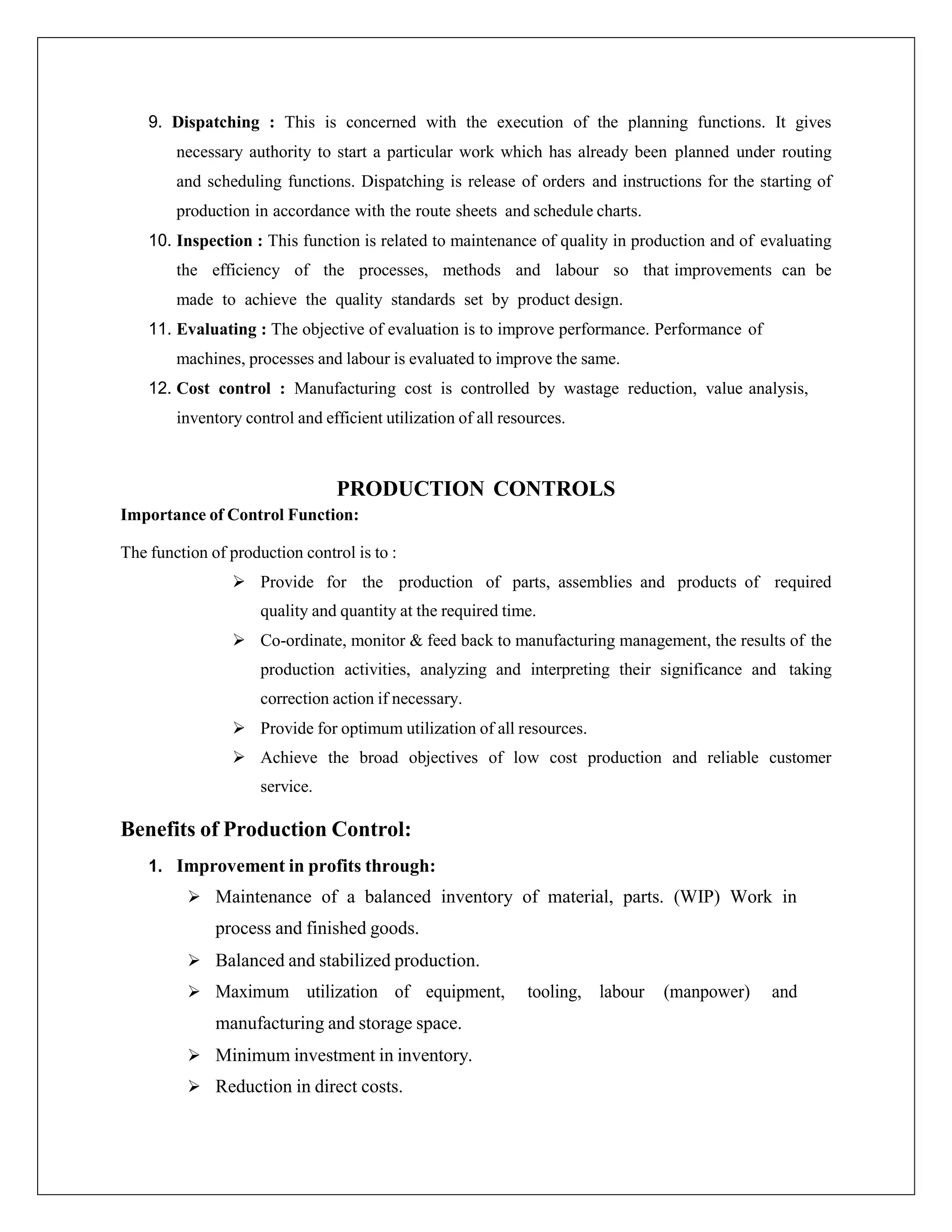 9. Dispatching : This is concerned with the execution of the planning functions. It gives
necessary authority to start a particular work which has already been planned under routing
and scheduling functions. Dispatching is release of orders and instructions for the starting of
production in accordance with the route sheets and schedule charts.
10. Inspection : This function is related to maintenance of quality in production and of evaluating
the efficiency of the processes, methods and labour so that improvements can be
made to achieve the quality standards set by product design.
11. Evaluating : The objective of evaluation is to improve performance. Performance of
machines, processes and labour is evaluated to improve the same.
12. Cost control : Manufacturing cost is controlled by wastage reduction, value analysis,
inventory control and efficient utilization of all resources.
PRODUCTION CONTROLS
Importance of Control Function:
The function of production control is to :
 Provide for the production of parts, assemblies and products of required
quality and quantity at the required time.
 Co-ordinate, monitor & feed back to manufacturing management, the results of the
production activities, analyzing and interpreting their significance and taking
correction action if necessary.
 Provide for optimum utilization of all resources.
 Achieve the broad objectives of low cost production and reliable customer
service.
Benefits of Production Control:
1. Improvement in profits through:
 Maintenance of a balanced inventory of material, parts. (WIP) Work in
process and finished goods.
 Balanced and stabilized production.
 Maximum utilization of equipment, tooling, labour (manpower) and
manufacturing and storage space.
 Minimum investment in inventory.
 Reduction in direct costs.
 