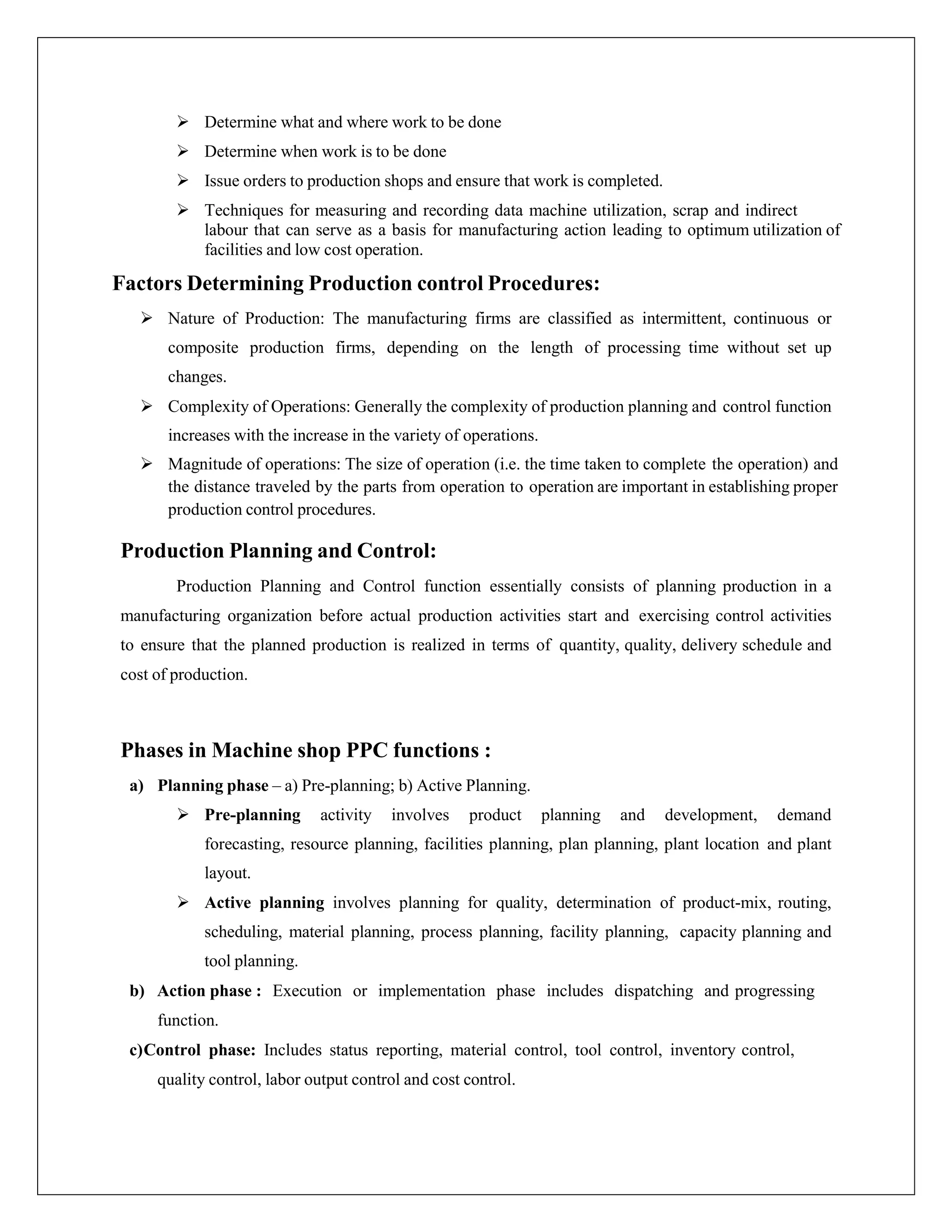  Determine what and where work to be done
 Determine when work is to be done
 Issue orders to production shops and ensure that work is completed.
 Techniques for measuring and recording data machine utilization, scrap and indirect
labour that can serve as a basis for manufacturing action leading to optimum utilization of
facilities and low cost operation.
Factors Determining Production control Procedures:
 Nature of Production: The manufacturing firms are classified as intermittent, continuous or
composite production firms, depending on the length of processing time without set up
changes.
 Complexity of Operations: Generally the complexity of production planning and control function
increases with the increase in the variety of operations.
 Magnitude of operations: The size of operation (i.e. the time taken to complete the operation) and
the distance traveled by the parts from operation to operation are important in establishing proper
production control procedures.
Production Planning and Control:
Production Planning and Control function essentially consists of planning production in a
manufacturing organization before actual production activities start and exercising control activities
to ensure that the planned production is realized in terms of quantity, quality, delivery schedule and
cost of production.
Phases in Machine shop PPC functions :
a) Planning phase – a) Pre-planning; b) Active Planning.
 Pre-planning activity involves product planning and development, demand
forecasting, resource planning, facilities planning, plan planning, plant location and plant
layout.
 Active planning involves planning for quality, determination of product-mix, routing,
scheduling, material planning, process planning, facility planning, capacity planning and
tool planning.
b) Action phase : Execution or implementation phase includes dispatching and progressing
function.
c)Control phase: Includes status reporting, material control, tool control, inventory control,
quality control, labor output control and cost control.
 