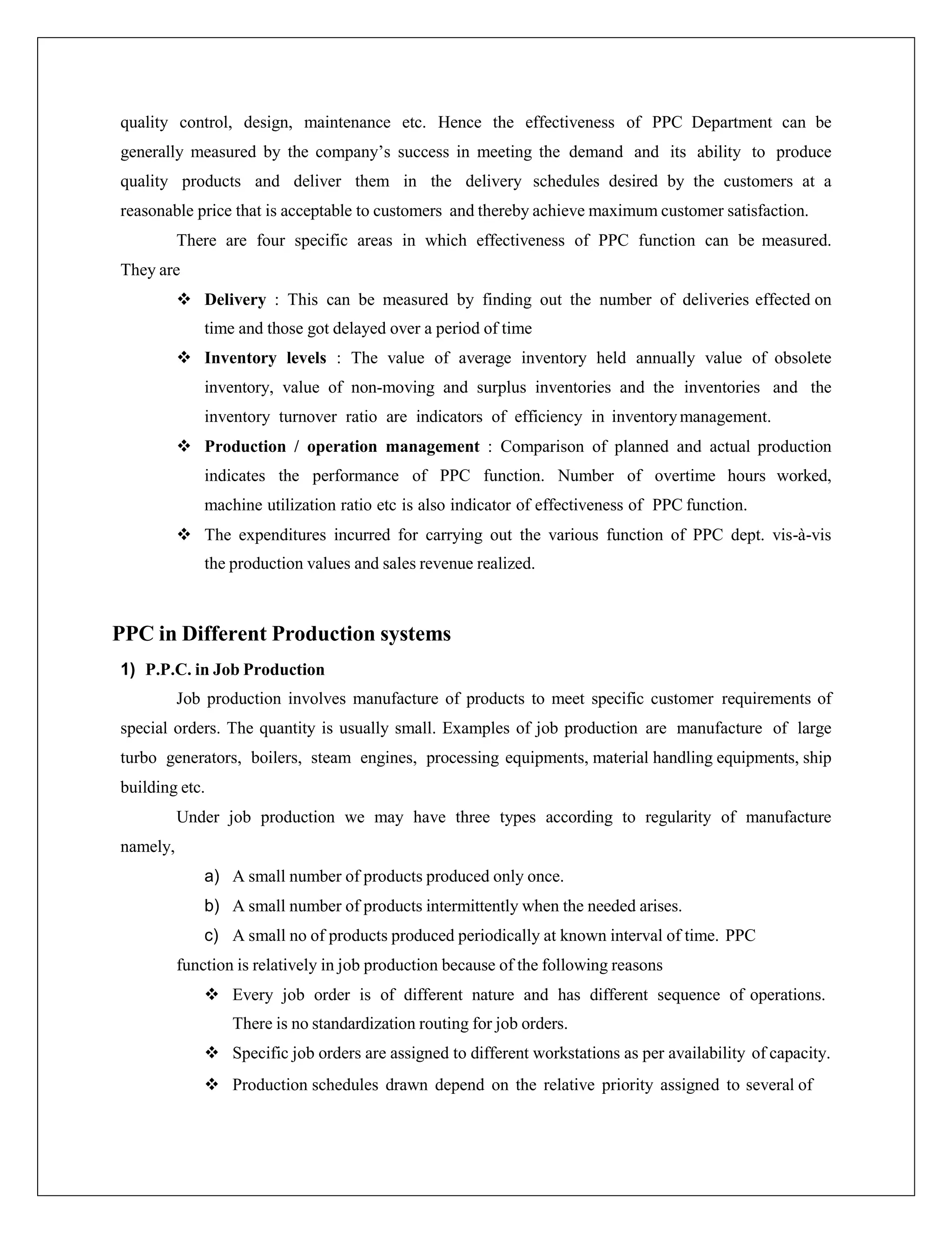 quality control, design, maintenance etc. Hence the effectiveness of PPC Department can be
generally measured by the company’s success in meeting the demand and its ability to produce
quality products and deliver them in the delivery schedules desired by the customers at a
reasonable price that is acceptable to customers and thereby achieve maximum customer satisfaction.
There are four specific areas in which effectiveness of PPC function can be measured.
They are
 Delivery : This can be measured by finding out the number of deliveries effected on
time and those got delayed over a period of time
 Inventory levels : The value of average inventory held annually value of obsolete
inventory, value of non-moving and surplus inventories and the inventories and the
inventory turnover ratio are indicators of efficiency in inventorymanagement.
 Production / operation management : Comparison of planned and actual production
indicates the performance of PPC function. Number of overtime hours worked,
machine utilization ratio etc is also indicator of effectiveness of PPC function.
 The expenditures incurred for carrying out the various function of PPC dept. vis-à-vis
the production values and sales revenue realized.
PPC in Different Production systems
1) P.P.C. in Job Production
Job production involves manufacture of products to meet specific customer requirements of
special orders. The quantity is usually small. Examples of job production are manufacture of large
turbo generators, boilers, steam engines, processing equipments, material handling equipments, ship
building etc.
Under job production we may have three types according to regularity of manufacture
namely,
a) A small number of products produced only once.
b) A small number of products intermittently when the needed arises.
c) A small no of products produced periodically at known interval of time. PPC
function is relatively in job production because of the following reasons
 Every job order is of different nature and has different sequence of operations.
There is no standardization routing for job orders.
 Specific job orders are assigned to different workstations as per availability of capacity.
 Production schedules drawn depend on the relative priority assigned to several of
 