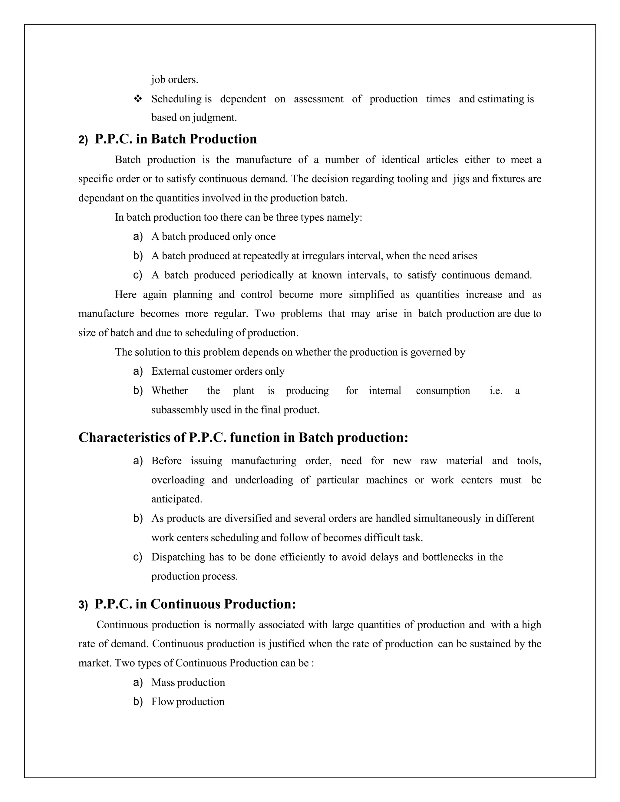 job orders.
 Scheduling is dependent on assessment of production times and estimating is
based on judgment.
2) P.P.C. in Batch Production
Batch production is the manufacture of a number of identical articles either to meet a
specific order or to satisfy continuous demand. The decision regarding tooling and jigs and fixtures are
dependant on the quantities involved in the production batch.
In batch production too there can be three types namely:
a) A batch produced only once
b) A batch produced at repeatedly at irregulars interval, when the need arises
c) A batch produced periodically at known intervals, to satisfy continuous demand.
Here again planning and control become more simplified as quantities increase and as
manufacture becomes more regular. Two problems that may arise in batch production are due to
size of batch and due to scheduling of production.
The solution to this problem depends on whether the production is governed by
a) External customer orders only
b) Whether the plant is producing for internal consumption i.e. a
subassembly used in the final product.
Characteristics of P.P.C. function in Batch production:
a) Before issuing manufacturing order, need for new raw material and tools,
overloading and underloading of particular machines or work centers must be
anticipated.
b) As products are diversified and several orders are handled simultaneously in different
work centers scheduling and follow of becomes difficult task.
c) Dispatching has to be done efficiently to avoid delays and bottlenecks in the
production process.
3) P.P.C. in Continuous Production:
Continuous production is normally associated with large quantities of production and with a high
rate of demand. Continuous production is justified when the rate of production can be sustained by the
market. Two types of Continuous Production can be :
a) Mass production
b) Flow production
 
