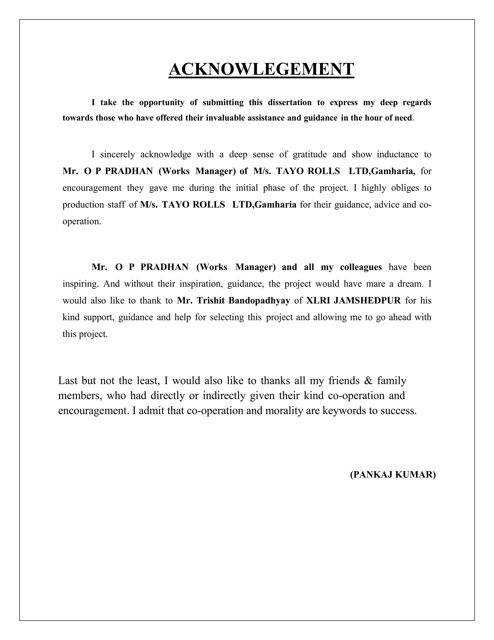 ACKNOWLEGEMENT
I take the opportunity of submitting this dissertation to express my deep regards
towards those who have offered their invaluable assistance and guidance in the hour of need.
I sincerely acknowledge with a deep sense of gratitude and show inductance to
Mr. O P PRADHAN (Works Manager) of M/s. TAYO ROLLS LTD,Gamharia, for
encouragement they gave me during the initial phase of the project. I highly obliges to
production staff of M/s. TAYO ROLLS LTD,Gamharia for their guidance, advice and co-
operation.
Mr. O P PRADHAN (Works Manager) and all my colleagues have been
inspiring. And without their inspiration, guidance, the project would have mare a dream. I
would also like to thank to Mr. Trishit Bandopadhyay of XLRI JAMSHEDPUR for his
kind support, guidance and help for selecting this project and allowing me to go ahead with
this project.
Last but not the least, I would also like to thanks all my friends & family
members, who had directly or indirectly given their kind co-operation and
encouragement. I admit that co-operation and morality are keywords to success.
(PANKAJ KUMAR)
 