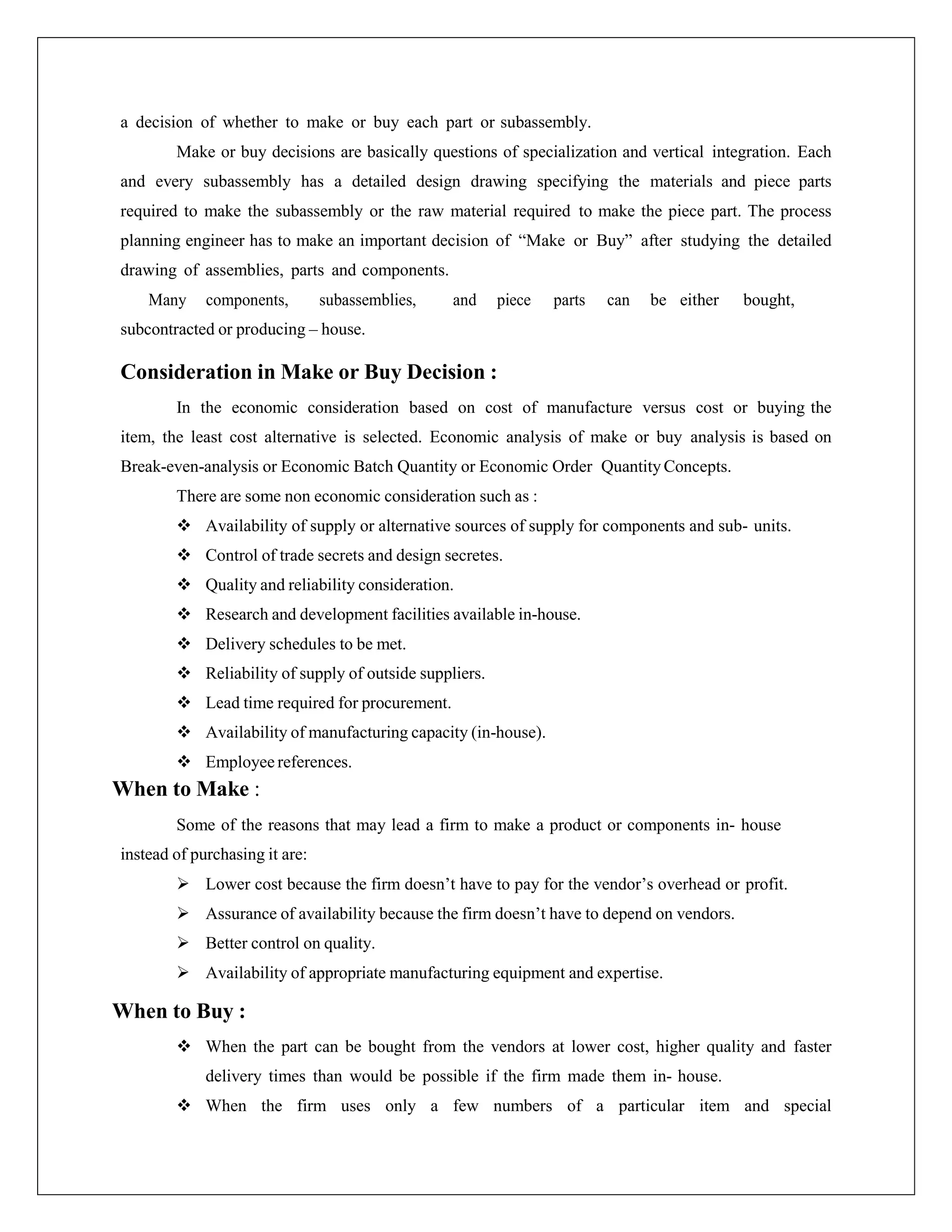 a decision of whether to make or buy each part or subassembly.
Make or buy decisions are basically questions of specialization and vertical integration. Each
and every subassembly has a detailed design drawing specifying the materials and piece parts
required to make the subassembly or the raw material required to make the piece part. The process
planning engineer has to make an important decision of “Make or Buy” after studying the detailed
drawing of assemblies, parts and components.
Many components, subassemblies, and piece parts can be either bought,
subcontracted or producing – house.
Consideration in Make or Buy Decision :
In the economic consideration based on cost of manufacture versus cost or buying the
item, the least cost alternative is selected. Economic analysis of make or buy analysis is based on
Break-even-analysis or Economic Batch Quantity or Economic Order Quantity Concepts.
There are some non economic consideration such as :
 Availability of supply or alternative sources of supply for components and sub- units.
 Control of trade secrets and design secretes.
 Quality and reliability consideration.
 Research and development facilities available in-house.
 Delivery schedules to be met.
 Reliability of supply of outside suppliers.
 Lead time required for procurement.
 Availability of manufacturing capacity (in-house).
 Employee references.
When to Make :
Some of the reasons that may lead a firm to make a product or components in- house
instead of purchasing it are:
 Lower cost because the firm doesn’t have to pay for the vendor’s overhead or profit.
 Assurance of availability because the firm doesn’t have to depend on vendors.
 Better control on quality.
 Availability of appropriate manufacturing equipment and expertise.
When to Buy :
 When the part can be bought from the vendors at lower cost, higher quality and faster
delivery times than would be possible if the firm made them in- house.
 When the firm uses only a few numbers of a particular item and special
 