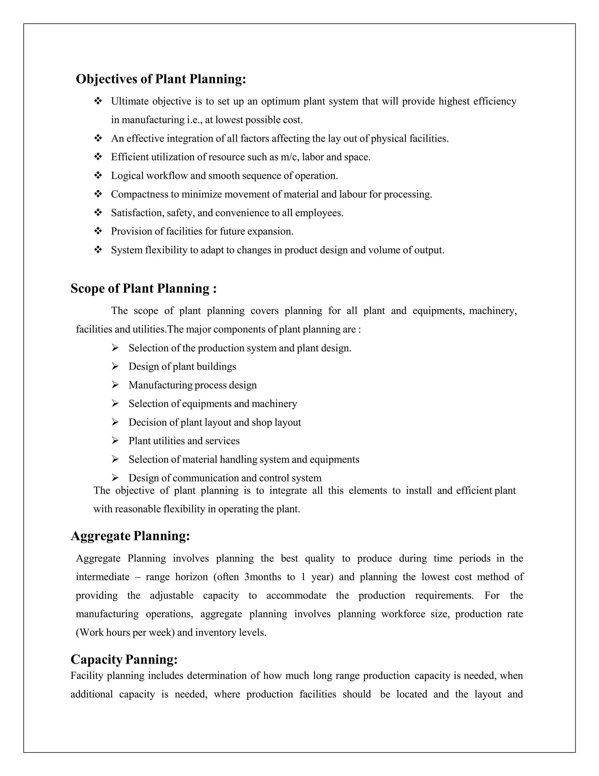 Objectives of Plant Planning:
 Ultimate objective is to set up an optimum plant system that will provide highest efficiency
in manufacturing i.e., at lowest possible cost.
 An effective integration of all factors affecting the lay out of physical facilities.
 Efficient utilization of resource such as m/c, labor and space.
 Logical workflow and smooth sequence of operation.
 Compactness to minimize movement of material and labour for processing.
 Satisfaction, safety, and convenience to all employees.
 Provision of facilities for future expansion.
 System flexibility to adapt to changes in product design and volume of output.
Scope of Plant Planning :
The scope of plant planning covers planning for all plant and equipments, machinery,
facilities and utilities.The major components of plant planning are :
 Selection of the production system and plant design.
 Design of plant buildings
 Manufacturing process design
 Selection of equipments and machinery
 Decision of plant layout and shop layout
 Plant utilities and services
 Selection of material handling system and equipments
 Design of communication and control system
The objective of plant planning is to integrate all this elements to install and efficient plant
with reasonable flexibility in operating the plant.
Aggregate Planning:
Aggregate Planning involves planning the best quality to produce during time periods in the
intermediate – range horizon (often 3months to 1 year) and planning the lowest cost method of
providing the adjustable capacity to accommodate the production requirements. For the
manufacturing operations, aggregate planning involves planning workforce size, production rate
(Work hours per week) and inventory levels.
Capacity Panning:
Facility planning includes determination of how much long range production capacity is needed, when
additional capacity is needed, where production facilities should be located and the layout and
 