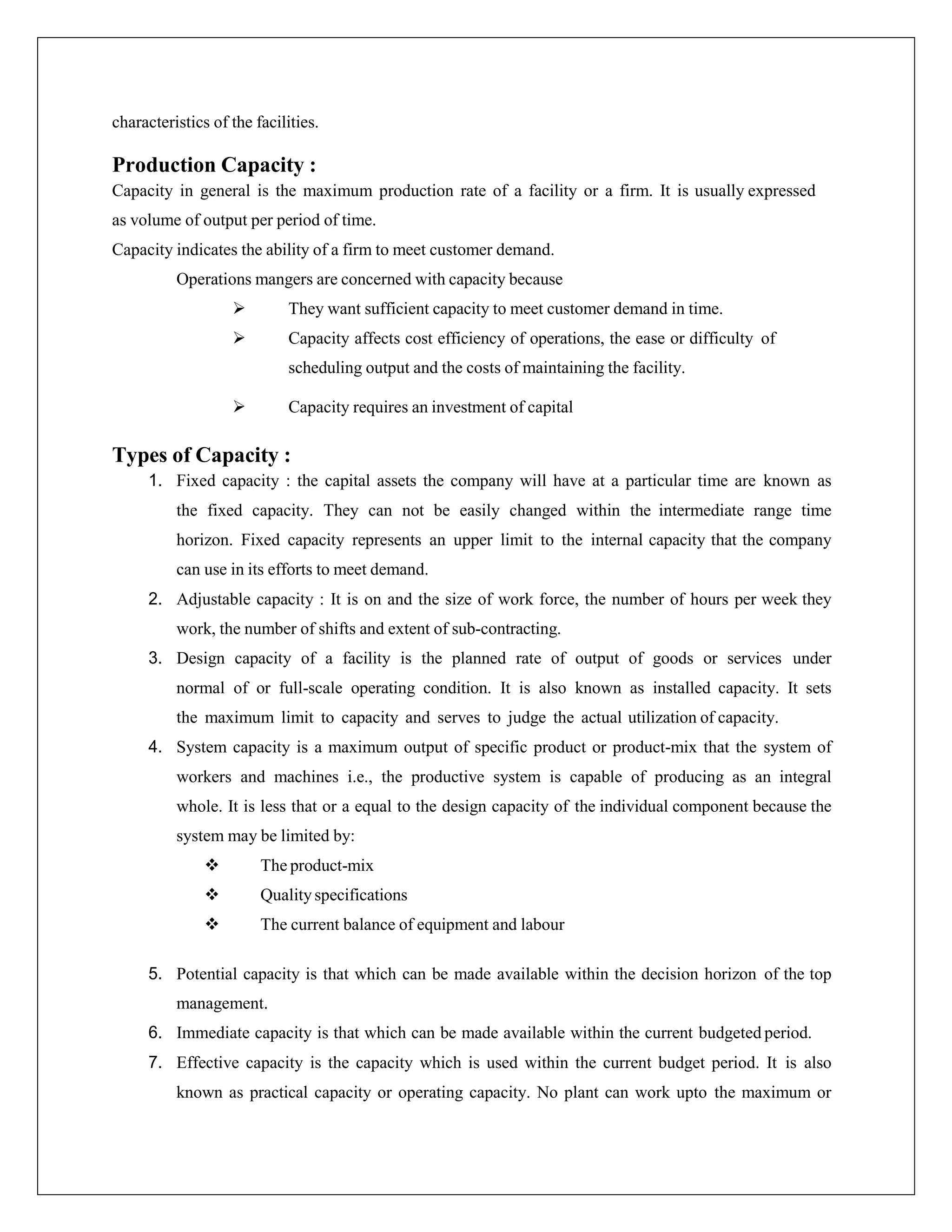 characteristics of the facilities.
Production Capacity :
Capacity in general is the maximum production rate of a facility or a firm. It is usually expressed
as volume of output per period of time.
Capacity indicates the ability of a firm to meet customer demand.
Operations mangers are concerned with capacity because
 They want sufficient capacity to meet customer demand in time.
 Capacity affects cost efficiency of operations, the ease or difficulty of
scheduling output and the costs of maintaining the facility.
 Capacity requires an investment of capital
Types of Capacity :
1. Fixed capacity : the capital assets the company will have at a particular time are known as
the fixed capacity. They can not be easily changed within the intermediate range time
horizon. Fixed capacity represents an upper limit to the internal capacity that the company
can use in its efforts to meet demand.
2. Adjustable capacity : It is on and the size of work force, the number of hours per week they
work, the number of shifts and extent of sub-contracting.
3. Design capacity of a facility is the planned rate of output of goods or services under
normal of or full-scale operating condition. It is also known as installed capacity. It sets
the maximum limit to capacity and serves to judge the actual utilization of capacity.
4. System capacity is a maximum output of specific product or product-mix that the system of
workers and machines i.e., the productive system is capable of producing as an integral
whole. It is less that or a equal to the design capacity of the individual component because the
system may be limited by:
 The product-mix
 Qualityspecifications
 The current balance of equipment and labour
5. Potential capacity is that which can be made available within the decision horizon of the top
management.
6. Immediate capacity is that which can be made available within the current budgeted period.
7. Effective capacity is the capacity which is used within the current budget period. It is also
known as practical capacity or operating capacity. No plant can work upto the maximum or
 