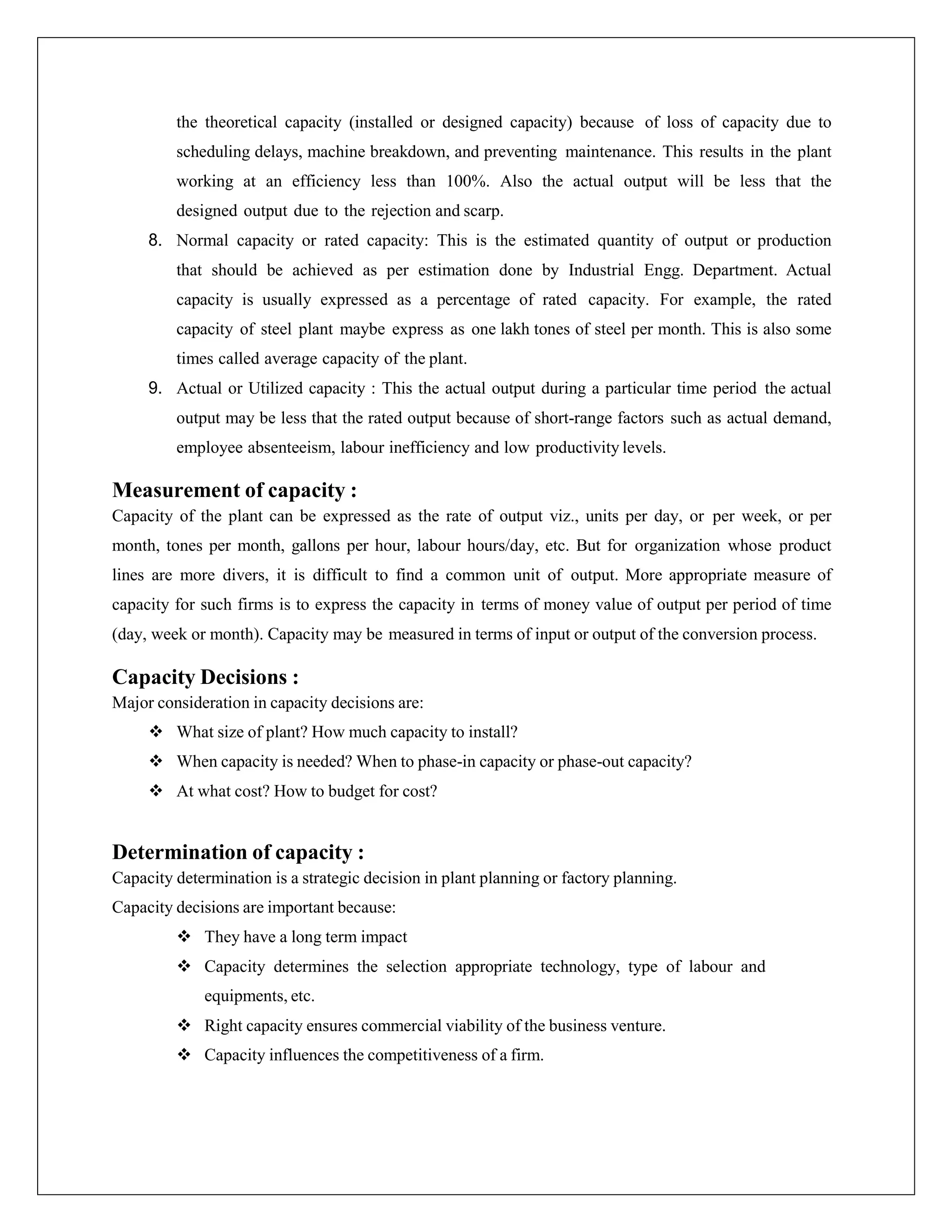 the theoretical capacity (installed or designed capacity) because of loss of capacity due to
scheduling delays, machine breakdown, and preventing maintenance. This results in the plant
working at an efficiency less than 100%. Also the actual output will be less that the
designed output due to the rejection and scarp.
8. Normal capacity or rated capacity: This is the estimated quantity of output or production
that should be achieved as per estimation done by Industrial Engg. Department. Actual
capacity is usually expressed as a percentage of rated capacity. For example, the rated
capacity of steel plant maybe express as one lakh tones of steel per month. This is also some
times called average capacity of the plant.
9. Actual or Utilized capacity : This the actual output during a particular time period the actual
output may be less that the rated output because of short-range factors such as actual demand,
employee absenteeism, labour inefficiency and low productivity levels.
Measurement of capacity :
Capacity of the plant can be expressed as the rate of output viz., units per day, or per week, or per
month, tones per month, gallons per hour, labour hours/day, etc. But for organization whose product
lines are more divers, it is difficult to find a common unit of output. More appropriate measure of
capacity for such firms is to express the capacity in terms of money value of output per period of time
(day, week or month). Capacity may be measured in terms of input or output of the conversion process.
Capacity Decisions :
Major consideration in capacity decisions are:
 What size of plant? How much capacity to install?
 When capacity is needed? When to phase-in capacity or phase-out capacity?
 At what cost? How to budget for cost?
Determination of capacity :
Capacity determination is a strategic decision in plant planning or factory planning.
Capacity decisions are important because:
 They have a long term impact
 Capacity determines the selection appropriate technology, type of labour and
equipments, etc.
 Right capacity ensures commercial viability of the business venture.
 Capacity influences the competitiveness of a firm.
 