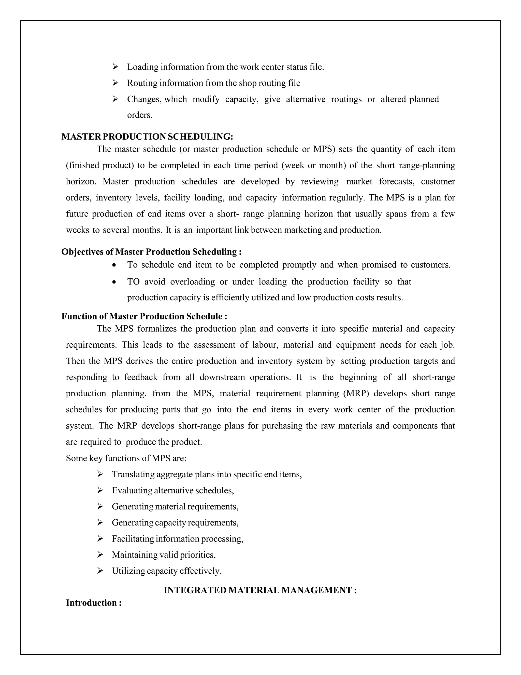  Loading information from the work center status file.
 Routing information from the shop routing file
 Changes, which modify capacity, give alternative routings or altered planned
orders.
MASTERPRODUCTION SCHEDULING:
The master schedule (or master production schedule or MPS) sets the quantity of each item
(finished product) to be completed in each time period (week or month) of the short range-planning
horizon. Master production schedules are developed by reviewing market forecasts, customer
orders, inventory levels, facility loading, and capacity information regularly. The MPS is a plan for
future production of end items over a short- range planning horizon that usually spans from a few
weeks to several months. It is an important link between marketing and production.
Objectives of Master Production Scheduling :
 To schedule end item to be completed promptly and when promised to customers.
 TO avoid overloading or under loading the production facility so that
production capacity is efficiently utilized and low production costs results.
Function of Master Production Schedule :
The MPS formalizes the production plan and converts it into specific material and capacity
requirements. This leads to the assessment of labour, material and equipment needs for each job.
Then the MPS derives the entire production and inventory system by setting production targets and
responding to feedback from all downstream operations. It is the beginning of all short-range
production planning. from the MPS, material requirement planning (MRP) develops short range
schedules for producing parts that go into the end items in every work center of the production
system. The MRP develops short-range plans for purchasing the raw materials and components that
are required to produce the product.
Some key functions of MPS are:
 Translating aggregate plans into specific end items,
 Evaluating alternative schedules,
 Generating material requirements,
 Generating capacity requirements,
 Facilitating information processing,
 Maintaining valid priorities,
 Utilizing capacity effectively.
INTEGRATED MATERIAL MANAGEMENT :
Introduction :
 