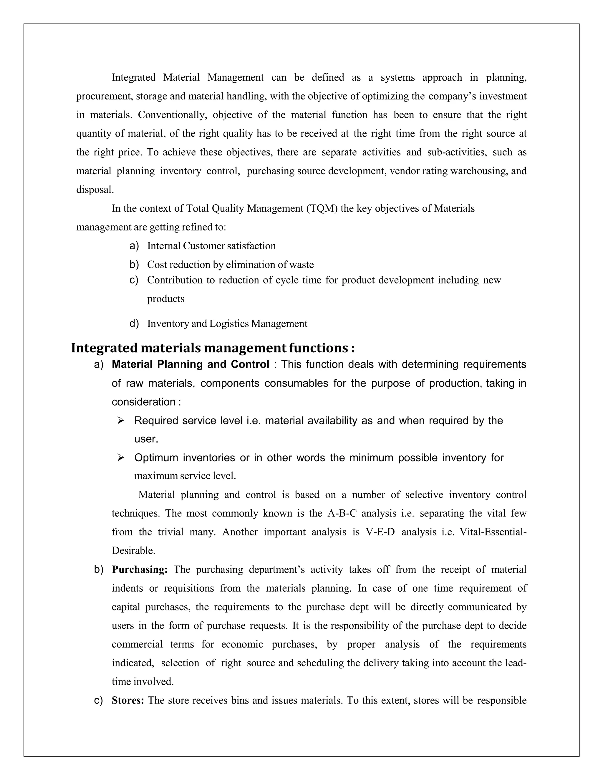 Integrated Material Management can be defined as a systems approach in planning,
procurement, storage and material handling, with the objective of optimizing the company’s investment
in materials. Conventionally, objective of the material function has been to ensure that the right
quantity of material, of the right quality has to be received at the right time from the right source at
the right price. To achieve these objectives, there are separate activities and sub-activities, such as
material planning inventory control, purchasing source development, vendor rating warehousing, and
disposal.
In the context of Total Quality Management (TQM) the key objectives of Materials
management are getting refined to:
a) Internal Customer satisfaction
b) Cost reduction by elimination of waste
c) Contribution to reduction of cycle time for product development including new
products
d) Inventory and Logistics Management
Integrated materials management functions :
a) Material Planning and Control : This function deals with determining requirements
of raw materials, components consumables for the purpose of production, taking in
consideration :
 Required service level i.e. material availability as and when required by the
user.
 Optimum inventories or in other words the minimum possible inventory for
maximum service level.
Material planning and control is based on a number of selective inventory control
techniques. The most commonly known is the A-B-C analysis i.e. separating the vital few
from the trivial many. Another important analysis is V-E-D analysis i.e. Vital-Essential-
Desirable.
b) Purchasing: The purchasing department’s activity takes off from the receipt of material
indents or requisitions from the materials planning. In case of one time requirement of
capital purchases, the requirements to the purchase dept will be directly communicated by
users in the form of purchase requests. It is the responsibility of the purchase dept to decide
commercial terms for economic purchases, by proper analysis of the requirements
indicated, selection of right source and scheduling the delivery taking into account the lead-
time involved.
c) Stores: The store receives bins and issues materials. To this extent, stores will be responsible
 