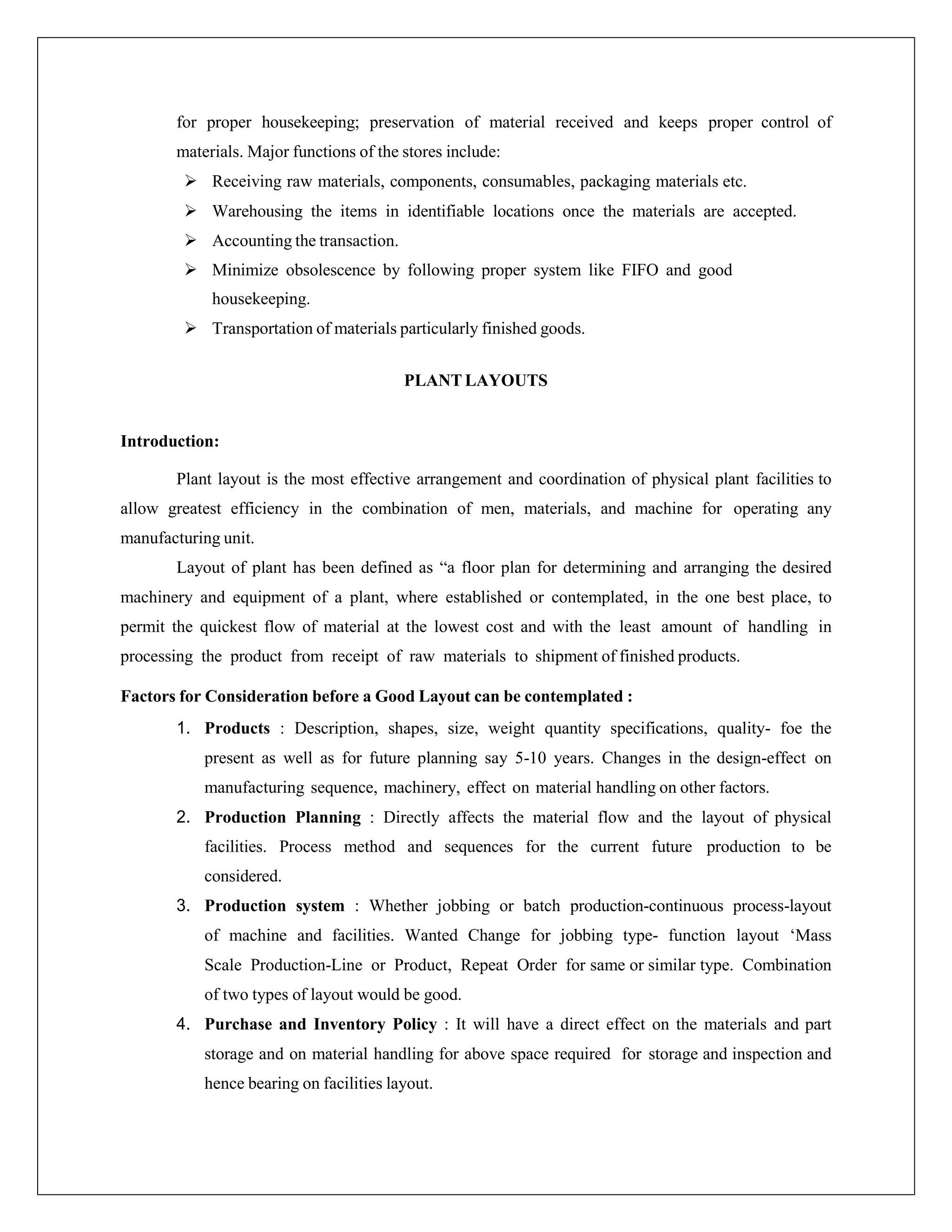 for proper housekeeping; preservation of material received and keeps proper control of
materials. Major functions of the stores include:
 Receiving raw materials, components, consumables, packaging materials etc.
 Warehousing the items in identifiable locations once the materials are accepted.
 Accounting the transaction.
 Minimize obsolescence by following proper system like FIFO and good
housekeeping.
 Transportation of materials particularly finished goods.
PLANT LAYOUTS
Introduction:
Plant layout is the most effective arrangement and coordination of physical plant facilities to
allow greatest efficiency in the combination of men, materials, and machine for operating any
manufacturing unit.
Layout of plant has been defined as “a floor plan for determining and arranging the desired
machinery and equipment of a plant, where established or contemplated, in the one best place, to
permit the quickest flow of material at the lowest cost and with the least amount of handling in
processing the product from receipt of raw materials to shipment of finished products.
Factors for Consideration before a Good Layout can be contemplated :
1. Products : Description, shapes, size, weight quantity specifications, quality- foe the
present as well as for future planning say 5-10 years. Changes in the design-effect on
manufacturing sequence, machinery, effect on material handling on other factors.
2. Production Planning : Directly affects the material flow and the layout of physical
facilities. Process method and sequences for the current future production to be
considered.
3. Production system : Whether jobbing or batch production-continuous process-layout
of machine and facilities. Wanted Change for jobbing type- function layout ‘Mass
Scale Production-Line or Product, Repeat Order for same or similar type. Combination
of two types of layout would be good.
4. Purchase and Inventory Policy : It will have a direct effect on the materials and part
storage and on material handling for above space required for storage and inspection and
hence bearing on facilities layout.
 