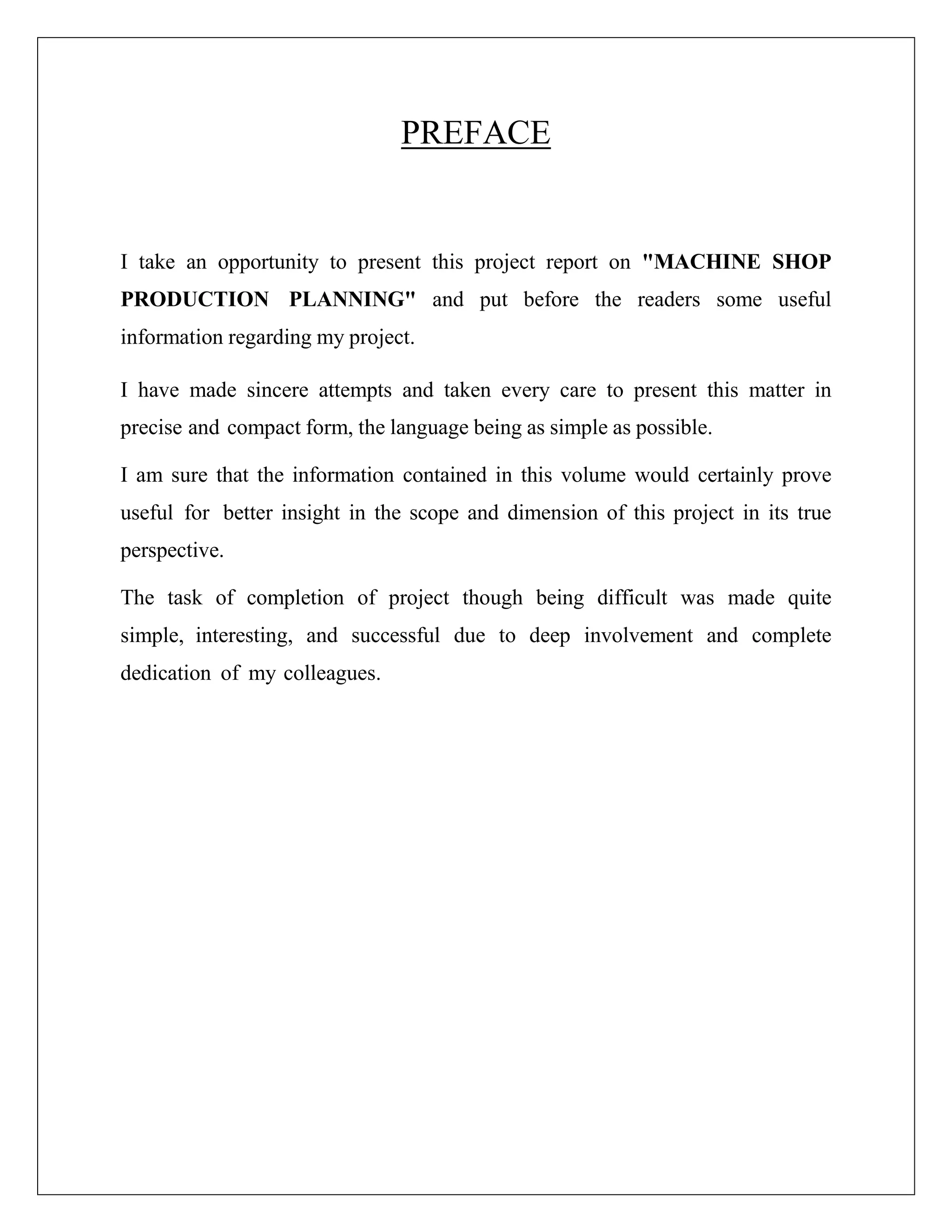 PREFACE
I take an opportunity to present this project report on "MACHINE SHOP
PRODUCTION PLANNING" and put before the readers some useful
information regarding my project.
I have made sincere attempts and taken every care to present this matter in
precise and compact form, the language being as simple as possible.
I am sure that the information contained in this volume would certainly prove
useful for better insight in the scope and dimension of this project in its true
perspective.
The task of completion of project though being difficult was made quite
simple, interesting, and successful due to deep involvement and complete
dedication of my colleagues.
 