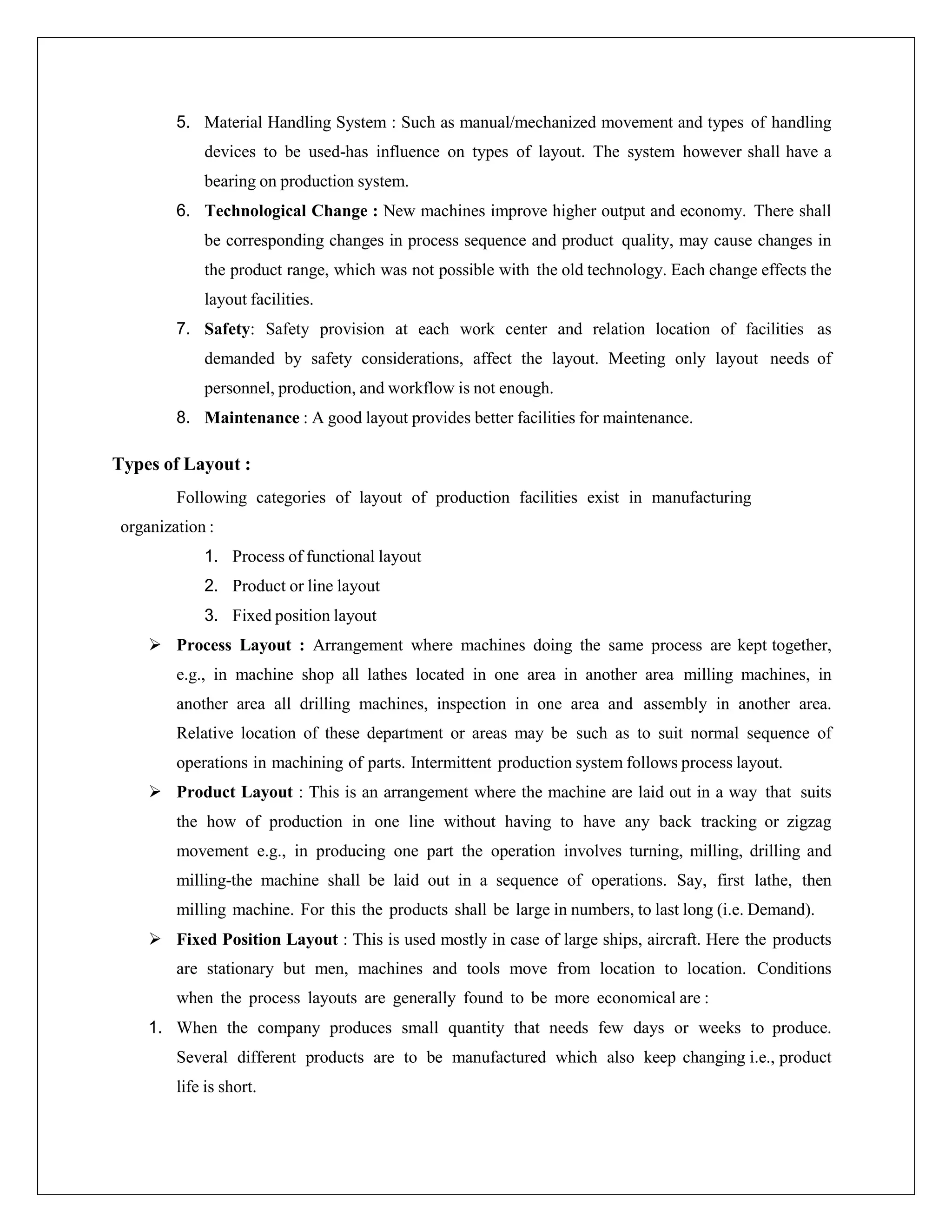 5. Material Handling System : Such as manual/mechanized movement and types of handling
devices to be used-has influence on types of layout. The system however shall have a
bearing on production system.
6. Technological Change : New machines improve higher output and economy. There shall
be corresponding changes in process sequence and product quality, may cause changes in
the product range, which was not possible with the old technology. Each change effects the
layout facilities.
7. Safety: Safety provision at each work center and relation location of facilities as
demanded by safety considerations, affect the layout. Meeting only layout needs of
personnel, production, and workflow is not enough.
8. Maintenance : A good layout provides better facilities for maintenance.
Types of Layout :
Following categories of layout of production facilities exist in manufacturing
organization :
1. Process of functional layout
2. Product or line layout
3. Fixed position layout
 Process Layout : Arrangement where machines doing the same process are kept together,
e.g., in machine shop all lathes located in one area in another area milling machines, in
another area all drilling machines, inspection in one area and assembly in another area.
Relative location of these department or areas may be such as to suit normal sequence of
operations in machining of parts. Intermittent production system follows process layout.
 Product Layout : This is an arrangement where the machine are laid out in a way that suits
the how of production in one line without having to have any back tracking or zigzag
movement e.g., in producing one part the operation involves turning, milling, drilling and
milling-the machine shall be laid out in a sequence of operations. Say, first lathe, then
milling machine. For this the products shall be large in numbers, to last long (i.e. Demand).
 Fixed Position Layout : This is used mostly in case of large ships, aircraft. Here the products
are stationary but men, machines and tools move from location to location. Conditions
when the process layouts are generally found to be more economical are :
1. When the company produces small quantity that needs few days or weeks to produce.
Several different products are to be manufactured which also keep changing i.e., product
life is short.
 