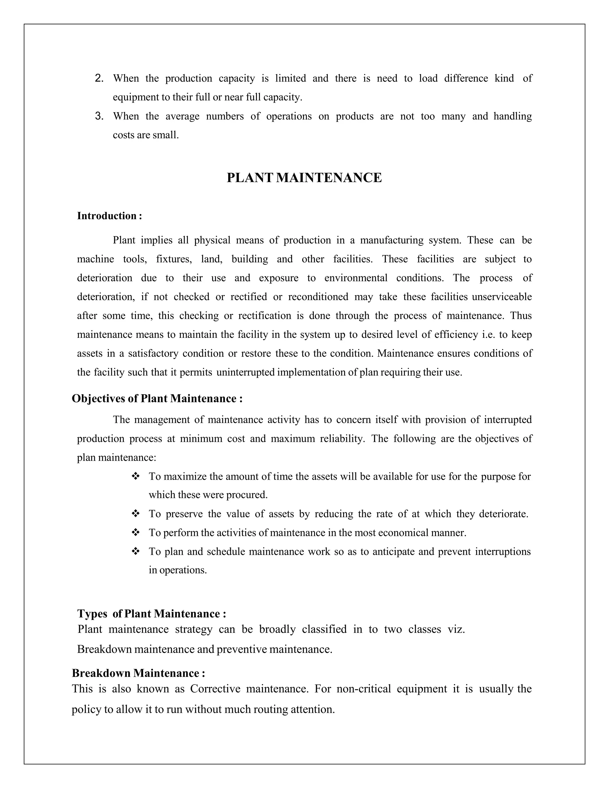 2. When the production capacity is limited and there is need to load difference kind of
equipment to their full or near full capacity.
3. When the average numbers of operations on products are not too many and handling
costs are small.
PLANT MAINTENANCE
Introduction :
Plant implies all physical means of production in a manufacturing system. These can be
machine tools, fixtures, land, building and other facilities. These facilities are subject to
deterioration due to their use and exposure to environmental conditions. The process of
deterioration, if not checked or rectified or reconditioned may take these facilities unserviceable
after some time, this checking or rectification is done through the process of maintenance. Thus
maintenance means to maintain the facility in the system up to desired level of efficiency i.e. to keep
assets in a satisfactory condition or restore these to the condition. Maintenance ensures conditions of
the facility such that it permits uninterrupted implementation of plan requiring their use.
Objectives of Plant Maintenance :
The management of maintenance activity has to concern itself with provision of interrupted
production process at minimum cost and maximum reliability. The following are the objectives of
plan maintenance:
 To maximize the amount of time the assets will be available for use for the purpose for
which these were procured.
 To preserve the value of assets by reducing the rate of at which they deteriorate.
 To perform the activities of maintenance in the most economical manner.
 To plan and schedule maintenance work so as to anticipate and prevent interruptions
in operations.
Types of Plant Maintenance :
Plant maintenance strategy can be broadly classified in to two classes viz.
Breakdown maintenance and preventive maintenance.
Breakdown Maintenance :
This is also known as Corrective maintenance. For non-critical equipment it is usually the
policy to allow it to run without much routing attention.
 