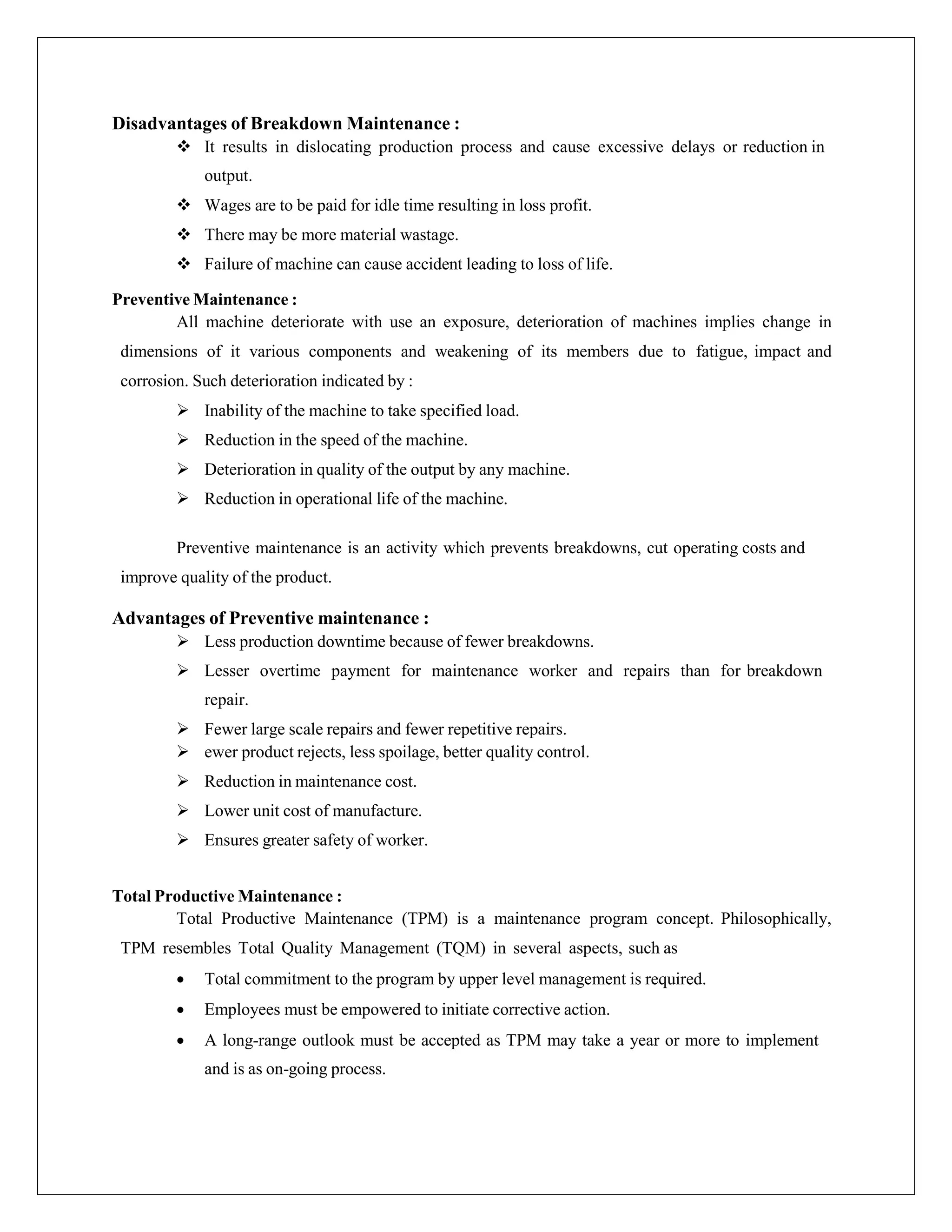 Disadvantages of Breakdown Maintenance :
 It results in dislocating production process and cause excessive delays or reduction in
output.
 Wages are to be paid for idle time resulting in loss profit.
 There may be more material wastage.
 Failure of machine can cause accident leading to loss of life.
Preventive Maintenance :
All machine deteriorate with use an exposure, deterioration of machines implies change in
dimensions of it various components and weakening of its members due to fatigue, impact and
corrosion. Such deterioration indicated by :
 Inability of the machine to take specified load.
 Reduction in the speed of the machine.
 Deterioration in quality of the output by any machine.
 Reduction in operational life of the machine.
Preventive maintenance is an activity which prevents breakdowns, cut operating costs and
improve quality of the product.
Advantages of Preventive maintenance :
 Less production downtime because of fewer breakdowns.
 Lesser overtime payment for maintenance worker and repairs than for breakdown
repair.
 Fewer large scale repairs and fewer repetitive repairs.
 ewer product rejects, less spoilage, better quality control.
 Reduction in maintenance cost.
 Lower unit cost of manufacture.
 Ensures greater safety of worker.
Total Productive Maintenance :
Total Productive Maintenance (TPM) is a maintenance program concept. Philosophically,
TPM resembles Total Quality Management (TQM) in several aspects, such as
 Total commitment to the program by upper level management is required.
 Employees must be empowered to initiate corrective action.
 A long-range outlook must be accepted as TPM may take a year or more to implement
and is as on-going process.
 