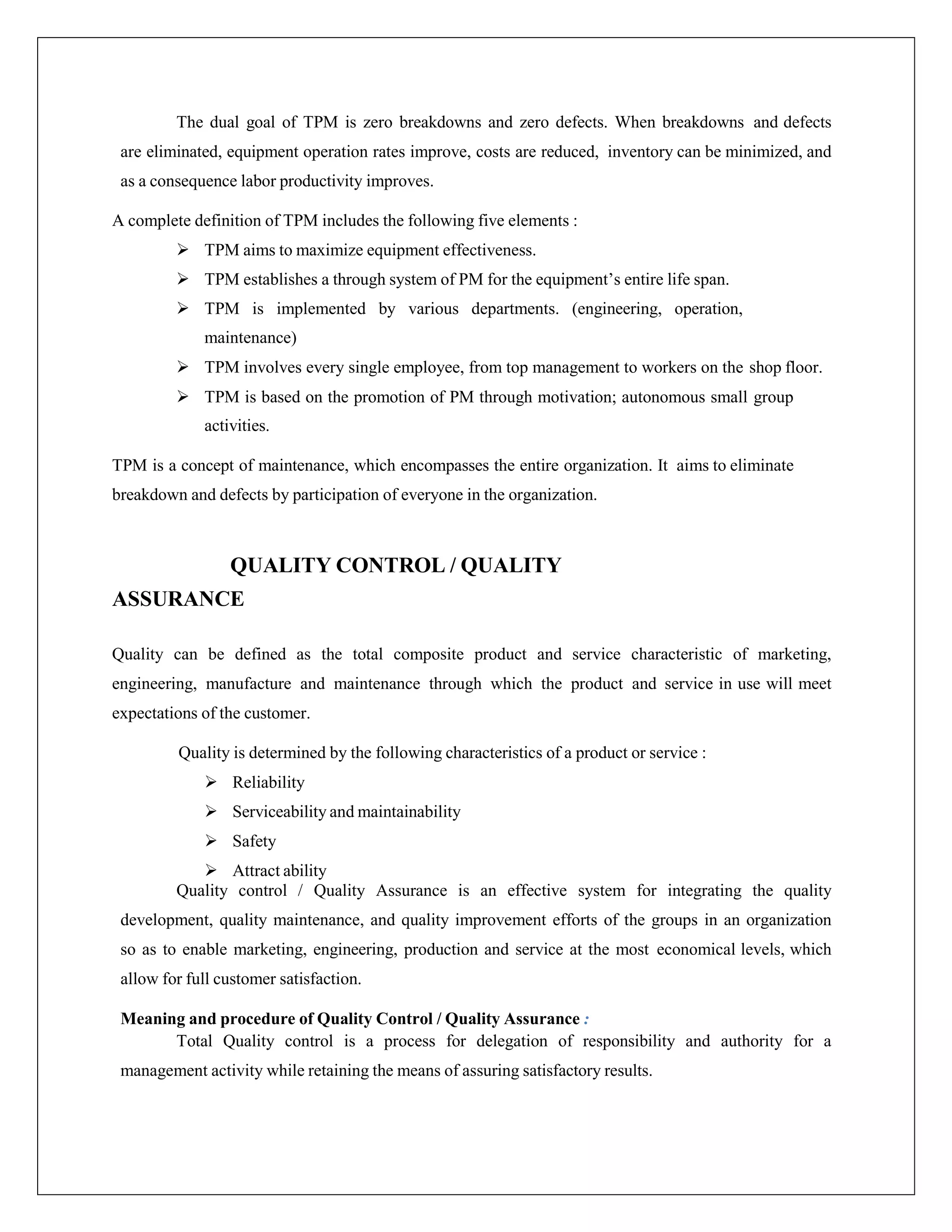 The dual goal of TPM is zero breakdowns and zero defects. When breakdowns and defects
are eliminated, equipment operation rates improve, costs are reduced, inventory can be minimized, and
as a consequence labor productivity improves.
A complete definition of TPM includes the following five elements :
 TPM aims to maximize equipment effectiveness.
 TPM establishes a through system of PM for the equipment’s entire life span.
 TPM is implemented by various departments. (engineering, operation,
maintenance)
 TPM involves every single employee, from top management to workers on the shop floor.
 TPM is based on the promotion of PM through motivation; autonomous small group
activities.
TPM is a concept of maintenance, which encompasses the entire organization. It aims to eliminate
breakdown and defects by participation of everyone in the organization.
QUALITY CONTROL / QUALITY
ASSURANCE
Quality can be defined as the total composite product and service characteristic of marketing,
engineering, manufacture and maintenance through which the product and service in use will meet
expectations of the customer.
Quality is determined by the following characteristics of a product or service :
 Reliability
 Serviceability and maintainability
 Safety
 Attract ability
Quality control / Quality Assurance is an effective system for integrating the quality
development, quality maintenance, and quality improvement efforts of the groups in an organization
so as to enable marketing, engineering, production and service at the most economical levels, which
allow for full customer satisfaction.
Meaning and procedure of Quality Control / Quality Assurance :
Total Quality control is a process for delegation of responsibility and authority for a
management activity while retaining the means of assuring satisfactory results.
 