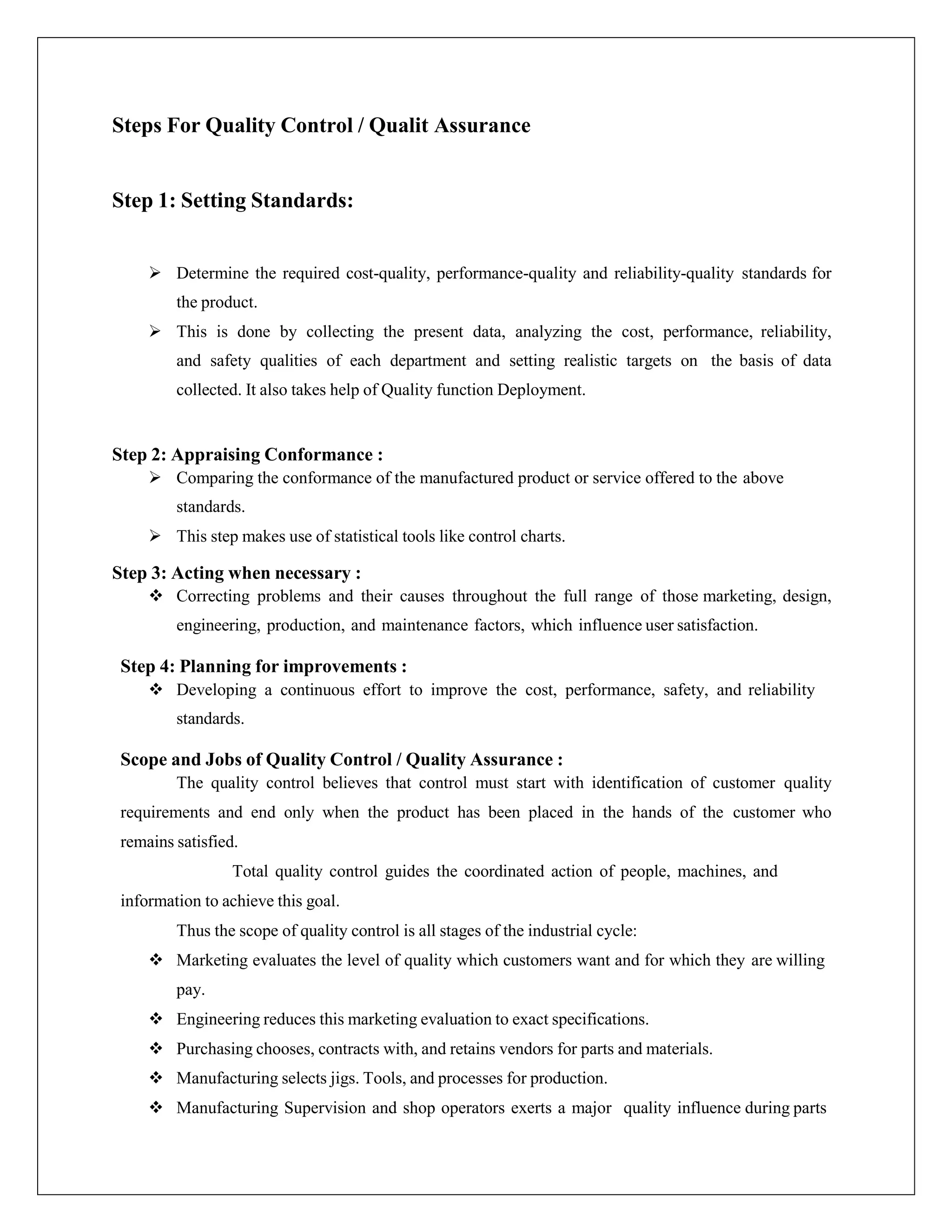 Steps For Quality Control / Qualit Assurance
Step 1: Setting Standards:
 Determine the required cost-quality, performance-quality and reliability-quality standards for
the product.
 This is done by collecting the present data, analyzing the cost, performance, reliability,
and safety qualities of each department and setting realistic targets on the basis of data
collected. It also takes help of Quality function Deployment.
Step 2: Appraising Conformance :
 Comparing the conformance of the manufactured product or service offered to the above
standards.
 This step makes use of statistical tools like control charts.
Step 3: Acting when necessary :
 Correcting problems and their causes throughout the full range of those marketing, design,
engineering, production, and maintenance factors, which influence user satisfaction.
Step 4: Planning for improvements :
 Developing a continuous effort to improve the cost, performance, safety, and reliability
standards.
Scope and Jobs of Quality Control / Quality Assurance :
The quality control believes that control must start with identification of customer quality
requirements and end only when the product has been placed in the hands of the customer who
remains satisfied.
Total quality control guides the coordinated action of people, machines, and
information to achieve this goal.
Thus the scope of quality control is all stages of the industrial cycle:
 Marketing evaluates the level of quality which customers want and for which they are willing
pay.
 Engineering reduces this marketing evaluation to exact specifications.
 Purchasing chooses, contracts with, and retains vendors for parts and materials.
 Manufacturing selects jigs. Tools, and processes for production.
 Manufacturing Supervision and shop operators exerts a major quality influence during parts
 